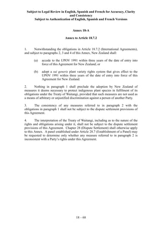 Subject to Legal Review in English, Spanish and French for Accuracy, Clarity
and Consistency
Subject to Authentication of English, Spanish and French Versions
18 – 68
Annex 18-A
Annex to Article 18.7.2
1. Notwithstanding the obligations in Article 18.7.2 (International Agreements),
and subject to paragraphs 2, 3 and 4 of this Annex, New Zealand shall:
(a) accede to the UPOV 1991 within three years of the date of entry into
force of this Agreement for New Zealand; or
(b) adopt a sui generis plant variety rights system that gives effect to the
UPOV 1991 within three years of the date of entry into force of this
Agreement for New Zealand.
2. Nothing in paragraph 1 shall preclude the adoption by New Zealand of
measures it deems necessary to protect indigenous plant species in fulfilment of its
obligations under the Treaty of Waitangi, provided that such measures are not used as
a means of arbitrary or unjustified discrimination against a person of another Party.
3. The consistency of any measures referred to in paragraph 2 with the
obligations in paragraph 1 shall not be subject to the dispute settlement provisions of
this Agreement.
4. The interpretation of the Treaty of Waitangi, including as to the nature of the
rights and obligations arising under it, shall not be subject to the dispute settlement
provisions of this Agreement. Chapter 28 (Dispute Settlement) shall otherwise apply
to this Annex. A panel established under Article 28.7 (Establishment of a Panel) may
be requested to determine only whether any measure referred to in paragraph 2 is
inconsistent with a Party’s rights under this Agreement.
 