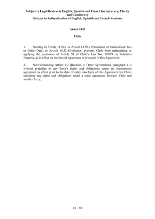 Subject to Legal Review in English, Spanish and French for Accuracy, Clarity
and Consistency
Subject to Authentication of English, Spanish and French Versions
18 – 69
Annex 18-B
Chile
1. Nothing in Article 18.50.1 or Article 18.50.2 (Protection of Undisclosed Test
or Other Data) or Article 18.52 (Biologics) prevents Chile from maintaining or
applying the provisions of Article 91 of Chile’s Law No. 19.039 on Industrial
Property, as in effect on the date of agreement in principle of this Agreement.
2. Notwithstanding Article 1.2 (Relation to Other Agreements), paragraph 1 is
without prejudice to any Party’s rights and obligations under an international
agreement in effect prior to the date of entry into force of this Agreement for Chile,
including any rights and obligations under a trade agreement between Chile and
another Party.
 