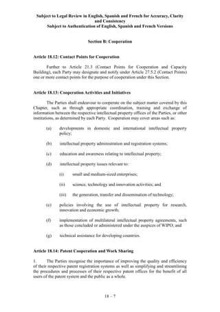 Subject to Legal Review in English, Spanish and French for Accuracy, Clarity
and Consistency
Subject to Authentication of English, Spanish and French Versions
18 – 7
Section B: Cooperation
Article 18.12: Contact Points for Cooperation
Further to Article 21.3 (Contact Points for Cooperation and Capacity
Building), each Party may designate and notify under Article 27.5.2 (Contact Points)
one or more contact points for the purpose of cooperation under this Section.
Article 18.13: Cooperation Activities and Initiatives
The Parties shall endeavour to cooperate on the subject matter covered by this
Chapter, such as through appropriate coordination, training and exchange of
information between the respective intellectual property offices of the Parties, or other
institutions, as determined by each Party. Cooperation may cover areas such as:
(a) developments in domestic and international intellectual property
policy;
(b) intellectual property administration and registration systems;
(c) education and awareness relating to intellectual property;
(d) intellectual property issues relevant to:
(i) small and medium-sized enterprises;
(ii) science, technology and innovation activities; and
(iii) the generation, transfer and dissemination of technology;
(e) policies involving the use of intellectual property for research,
innovation and economic growth;
(f) implementation of multilateral intellectual property agreements, such
as those concluded or administered under the auspices of WIPO; and
(g) technical assistance for developing countries.
Article 18.14: Patent Cooperation and Work Sharing
1. The Parties recognise the importance of improving the quality and efficiency
of their respective patent registration systems as well as simplifying and streamlining
the procedures and processes of their respective patent offices for the benefit of all
users of the patent system and the public as a whole.
 