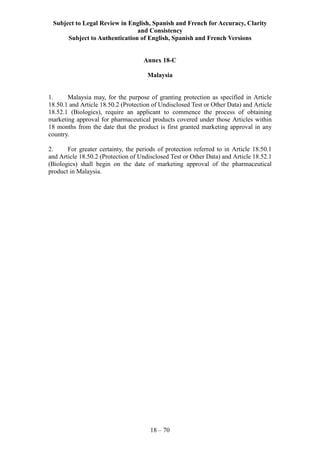 Subject to Legal Review in English, Spanish and French for Accuracy, Clarity
and Consistency
Subject to Authentication of English, Spanish and French Versions
18 – 70
Annex 18-C
Malaysia
1. Malaysia may, for the purpose of granting protection as specified in Article
18.50.1 and Article 18.50.2 (Protection of Undisclosed Test or Other Data) and Article
18.52.1 (Biologics), require an applicant to commence the process of obtaining
marketing approval for pharmaceutical products covered under those Articles within
18 months from the date that the product is first granted marketing approval in any
country.
2. For greater certainty, the periods of protection referred to in Article 18.50.1
and Article 18.50.2 (Protection of Undisclosed Test or Other Data) and Article 18.52.1
(Biologics) shall begin on the date of marketing approval of the pharmaceutical
product in Malaysia.
 