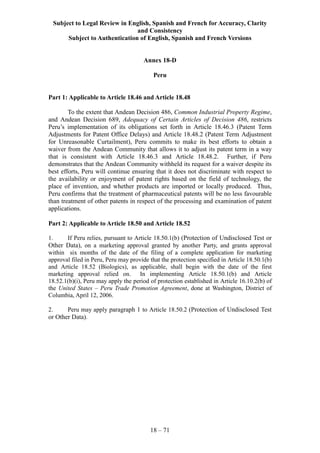 Subject to Legal Review in English, Spanish and French for Accuracy, Clarity
and Consistency
Subject to Authentication of English, Spanish and French Versions
18 – 71
Annex 18-D
Peru
Part 1: Applicable to Article 18.46 and Article 18.48
To the extent that Andean Decision 486, Common Industrial Property Regime,
and Andean Decision 689, Adequacy of Certain Articles of Decision 486, restricts
Peru’s implementation of its obligations set forth in Article 18.46.3 (Patent Term
Adjustments for Patent Office Delays) and Article 18.48.2 (Patent Term Adjustment
for Unreasonable Curtailment), Peru commits to make its best efforts to obtain a
waiver from the Andean Community that allows it to adjust its patent term in a way
that is consistent with Article 18.46.3 and Article 18.48.2. Further, if Peru
demonstrates that the Andean Community withheld its request for a waiver despite its
best efforts, Peru will continue ensuring that it does not discriminate with respect to
the availability or enjoyment of patent rights based on the field of technology, the
place of invention, and whether products are imported or locally produced. Thus,
Peru confirms that the treatment of pharmaceutical patents will be no less favourable
than treatment of other patents in respect of the processing and examination of patent
applications.
Part 2: Applicable to Article 18.50 and Article 18.52
1. If Peru relies, pursuant to Article 18.50.1(b) (Protection of Undisclosed Test or
Other Data), on a marketing approval granted by another Party, and grants approval
within six months of the date of the filing of a complete application for marketing
approval filed in Peru, Peru may provide that the protection specified in Article 18.50.1(b)
and Article 18.52 (Biologics), as applicable, shall begin with the date of the first
marketing approval relied on. In implementing Article 18.50.1(b) and Article
18.52.1(b)(i), Peru may apply the period of protection established in Article 16.10.2(b) of
the United States – Peru Trade Promotion Agreement, done at Washington, District of
Columbia, April 12, 2006.
2. Peru may apply paragraph 1 to Article 18.50.2 (Protection of Undisclosed Test
or Other Data).
 