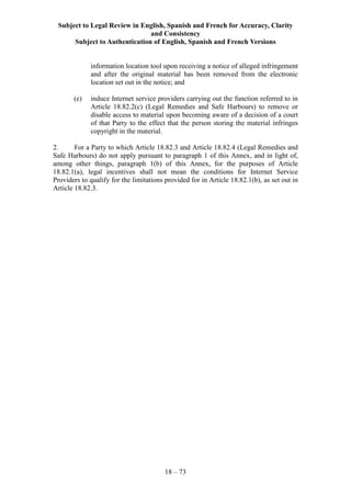 Subject to Legal Review in English, Spanish and French for Accuracy, Clarity
and Consistency
Subject to Authentication of English, Spanish and French Versions
18 – 73
information location tool upon receiving a notice of alleged infringement
and after the original material has been removed from the electronic
location set out in the notice; and
(e) induce Internet service providers carrying out the function referred to in
Article 18.82.2(c) (Legal Remedies and Safe Harbours) to remove or
disable access to material upon becoming aware of a decision of a court
of that Party to the effect that the person storing the material infringes
copyright in the material.
2. For a Party to which Article 18.82.3 and Article 18.82.4 (Legal Remedies and
Safe Harbours) do not apply pursuant to paragraph 1 of this Annex, and in light of,
among other things, paragraph 1(b) of this Annex, for the purposes of Article
18.82.1(a), legal incentives shall not mean the conditions for Internet Service
Providers to qualify for the limitations provided for in Article 18.82.1(b), as set out in
Article 18.82.3.
 