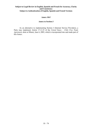 Subject to Legal Review in English, Spanish and French for Accuracy, Clarity
and Consistency
Subject to Authentication of English, Spanish and French Versions
18 – 74
Annex 18-F
Annex to Section J
As an alternative to implementing Section J (Internet Service Providers), a
Party may implement Article 17.11.23 of the United States – Chile Free Trade
Agreement, done at Miami, June 6, 2003, which is incorporated into and made part of
this Annex.
 