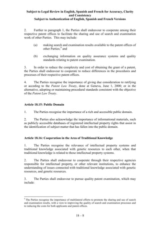 Subject to Legal Review in English, Spanish and French for Accuracy, Clarity
and Consistency
Subject to Authentication of English, Spanish and French Versions
18 – 8
2. Further to paragraph 1, the Parties shall endeavour to cooperate among their
respective patent offices to facilitate the sharing and use of search and examination
work of other Parties. This may include:
(a) making search and examination results available to the patent offices of
other Parties;9
and
(b) exchanging information on quality assurance systems and quality
standards relating to patent examination.
3. In order to reduce the complexity and cost of obtaining the grant of a patent,
the Parties shall endeavour to cooperate to reduce differences in the procedures and
processes of their respective patent offices.
4. The Parties recognise the importance of giving due consideration to ratifying
or acceding to the Patent Law Treaty, done at Geneva, June 1, 2000; or in the
alternative, adopting or maintaining procedural standards consistent with the objective
of the Patent Law Treaty.
Article 18.15: Public Domain
1. The Parties recognise the importance of a rich and accessible public domain.
2. The Parties also acknowledge the importance of informational materials, such
as publicly accessible databases of registered intellectual property rights that assist in
the identification of subject matter that has fallen into the public domain.
Article 18.16: Cooperation in the Area of Traditional Knowledge
1. The Parties recognise the relevance of intellectual property systems and
traditional knowledge associated with genetic resources to each other, when that
traditional knowledge is related to those intellectual property systems.
2. The Parties shall endeavour to cooperate through their respective agencies
responsible for intellectual property, or other relevant institutions, to enhance the
understanding of issues connected with traditional knowledge associated with genetic
resources, and genetic resources.
3. The Parties shall endeavour to pursue quality patent examination, which may
include:
9
The Parties recognise the importance of multilateral efforts to promote the sharing and use of search
and examination results, with a view to improving the quality of search and examination processes and
to reducing the costs for both applicants and patent offices.
 