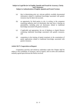 Subject to Legal Review in English, Spanish and French for Accuracy, Clarity
and Consistency
Subject to Authentication of English, Spanish and French Versions
18 – 9
(a) that in determining prior art, relevant publicly available documented
information related to traditional knowledge associated with genetic
resources may be taken into account;
(b) an opportunity for third parties to cite, in writing, to the competent
examining authority prior art disclosures that may have a bearing on
patentability, including prior art disclosures related to traditional
knowledge associated with genetic resources;
(c) if applicable and appropriate, the use of databases or digital libraries
containing traditional knowledge associated with genetic resources;
and
(d) cooperation in the training of patent examiners in the examination of
patent applications related to traditional knowledge associated with
genetic resources.
Article 18.17: Cooperation on Request
Cooperation activities and initiatives undertaken under this Chapter shall be
subject to the availability of resources, and on request, and on terms and conditions
mutually agreed upon between the Parties involved.
 