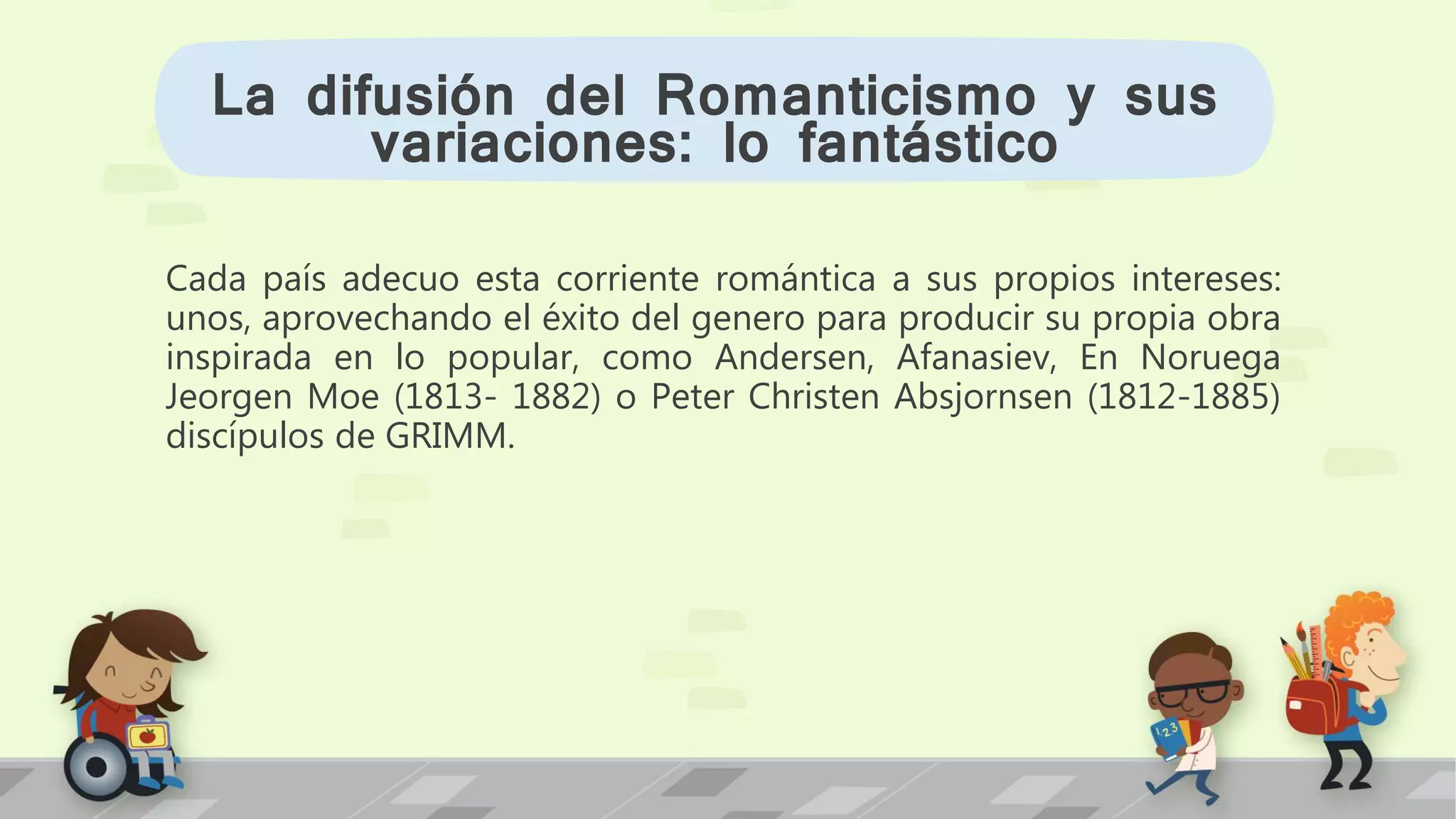 Cada país adecuo esta corriente romántica a sus propios intereses:
unos, aprovechando el éxito del genero para producir su propia obra
inspirada en lo popular, como Andersen, Afanasiev, En Noruega
Jeorgen Moe (1813- 1882) o Peter Christen Absjornsen (1812-1885)
discípulos de GRIMM.
La difusión del Romanticismo y sus
variaciones: lo fantástico
 