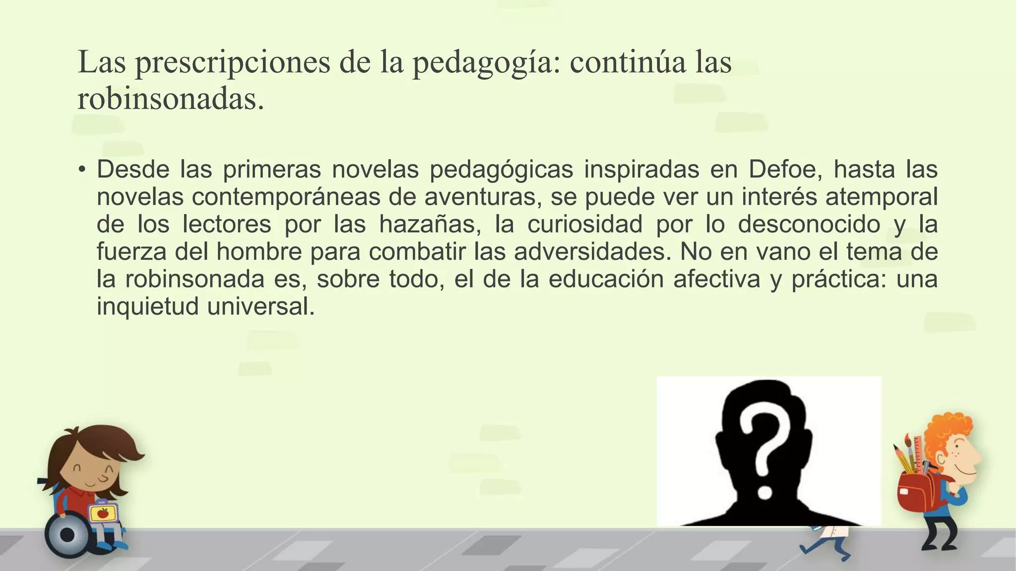 Las prescripciones de la pedagogía: continúa las
robinsonadas.
• Desde las primeras novelas pedagógicas inspiradas en Defoe, hasta las
novelas contemporáneas de aventuras, se puede ver un interés atemporal
de los lectores por las hazañas, la curiosidad por lo desconocido y la
fuerza del hombre para combatir las adversidades. No en vano el tema de
la robinsonada es, sobre todo, el de la educación afectiva y práctica: una
inquietud universal.
 