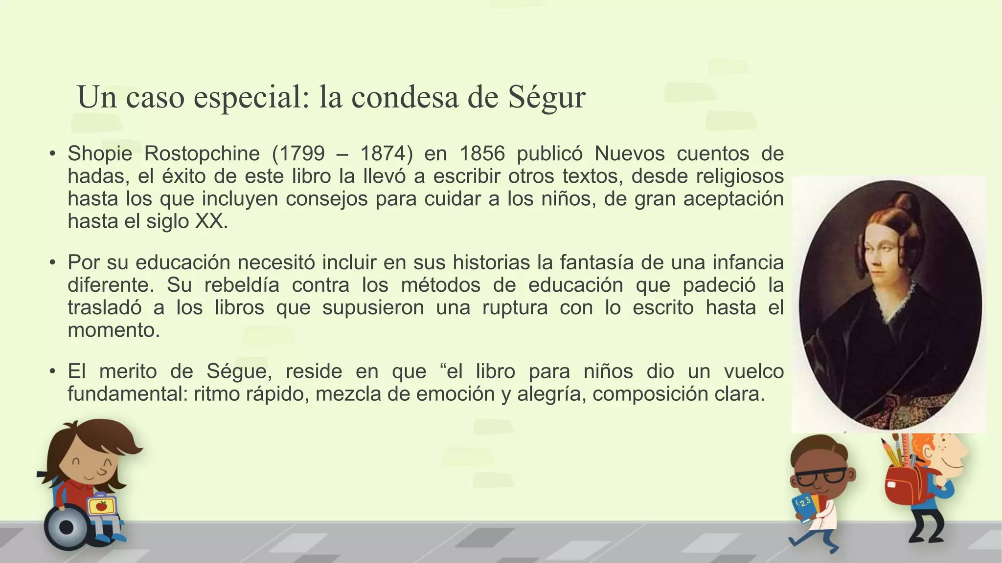 Un caso especial: la condesa de Ségur
• Shopie Rostopchine (1799 – 1874) en 1856 publicó Nuevos cuentos de
hadas, el éxito de este libro la llevó a escribir otros textos, desde religiosos
hasta los que incluyen consejos para cuidar a los niños, de gran aceptación
hasta el siglo XX.
• Por su educación necesitó incluir en sus historias la fantasía de una infancia
diferente. Su rebeldía contra los métodos de educación que padeció la
trasladó a los libros que supusieron una ruptura con lo escrito hasta el
momento.
• El merito de Ségue, reside en que “el libro para niños dio un vuelco
fundamental: ritmo rápido, mezcla de emoción y alegría, composición clara.
 