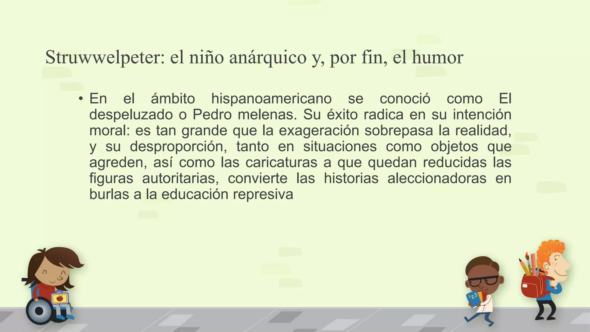 Struwwelpeter: el niño anárquico y, por fin, el humor
• En el ámbito hispanoamericano se conoció como El
despeluzado o Pedro melenas. Su éxito radica en su intención
moral: es tan grande que la exageración sobrepasa la realidad,
y su desproporción, tanto en situaciones como objetos que
agreden, así como las caricaturas a que quedan reducidas las
figuras autoritarias, convierte las historias aleccionadoras en
burlas a la educación represiva
 