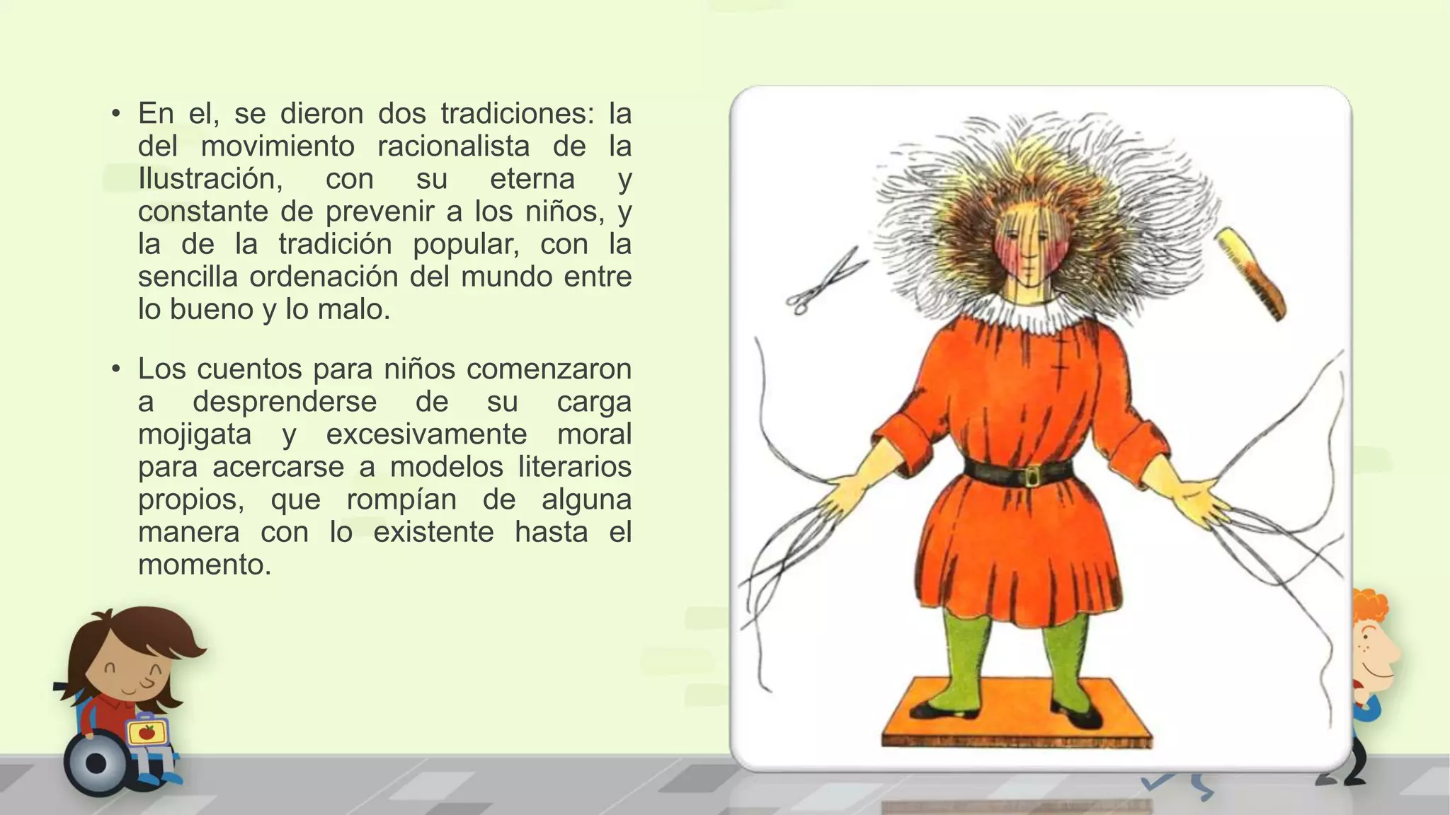 • En el, se dieron dos tradiciones: la
del movimiento racionalista de la
Ilustración, con su eterna y
constante de prevenir a los niños, y
la de la tradición popular, con la
sencilla ordenación del mundo entre
lo bueno y lo malo.
• Los cuentos para niños comenzaron
a desprenderse de su carga
mojigata y excesivamente moral
para acercarse a modelos literarios
propios, que rompían de alguna
manera con lo existente hasta el
momento.
 