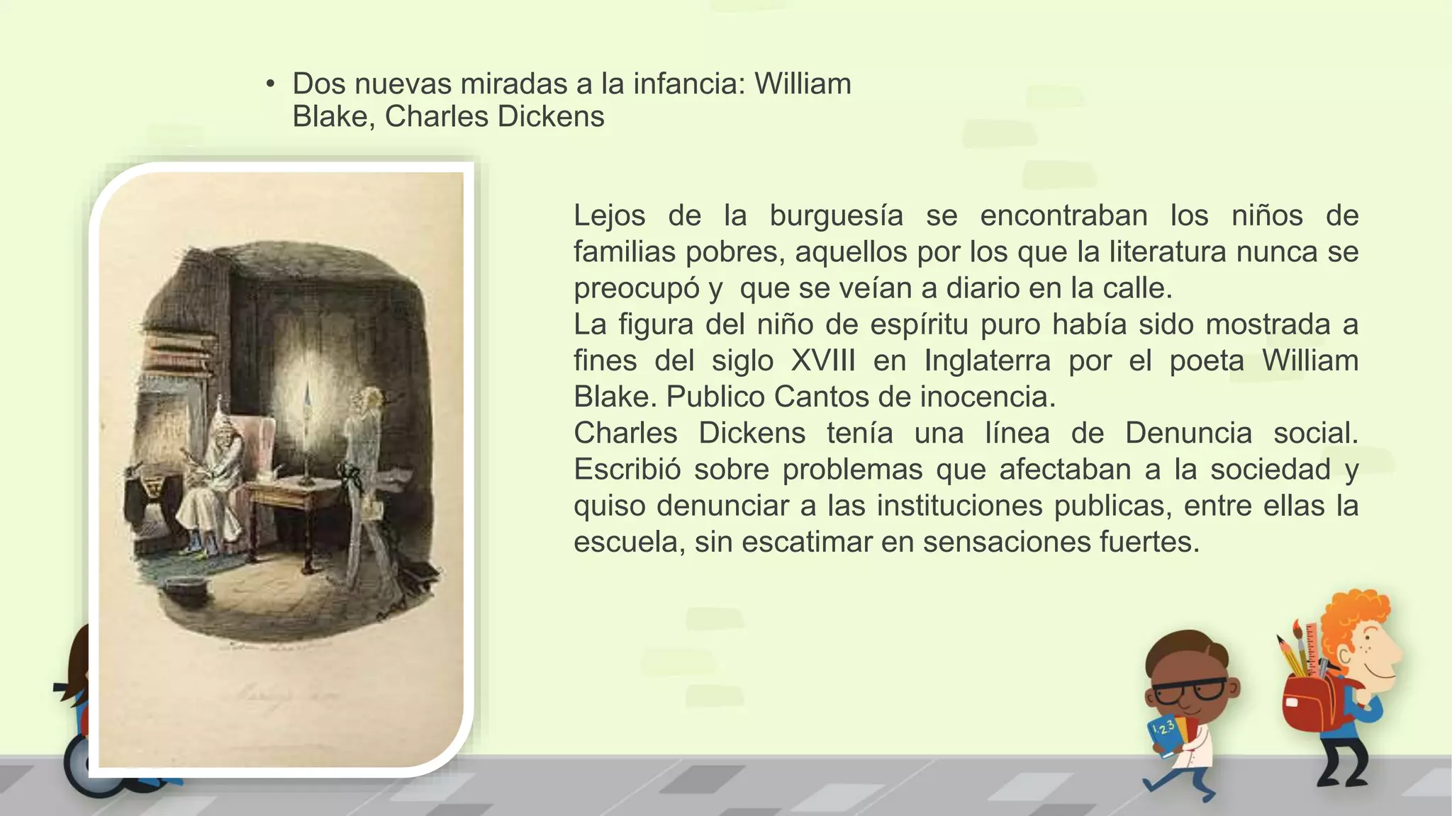 • Dos nuevas miradas a la infancia: William
Blake, Charles Dickens
Lejos de la burguesía se encontraban los niños de
familias pobres, aquellos por los que la literatura nunca se
preocupó y que se veían a diario en la calle.
La figura del niño de espíritu puro había sido mostrada a
fines del siglo XVIII en Inglaterra por el poeta William
Blake. Publico Cantos de inocencia.
Charles Dickens tenía una línea de Denuncia social.
Escribió sobre problemas que afectaban a la sociedad y
quiso denunciar a las instituciones publicas, entre ellas la
escuela, sin escatimar en sensaciones fuertes.
 