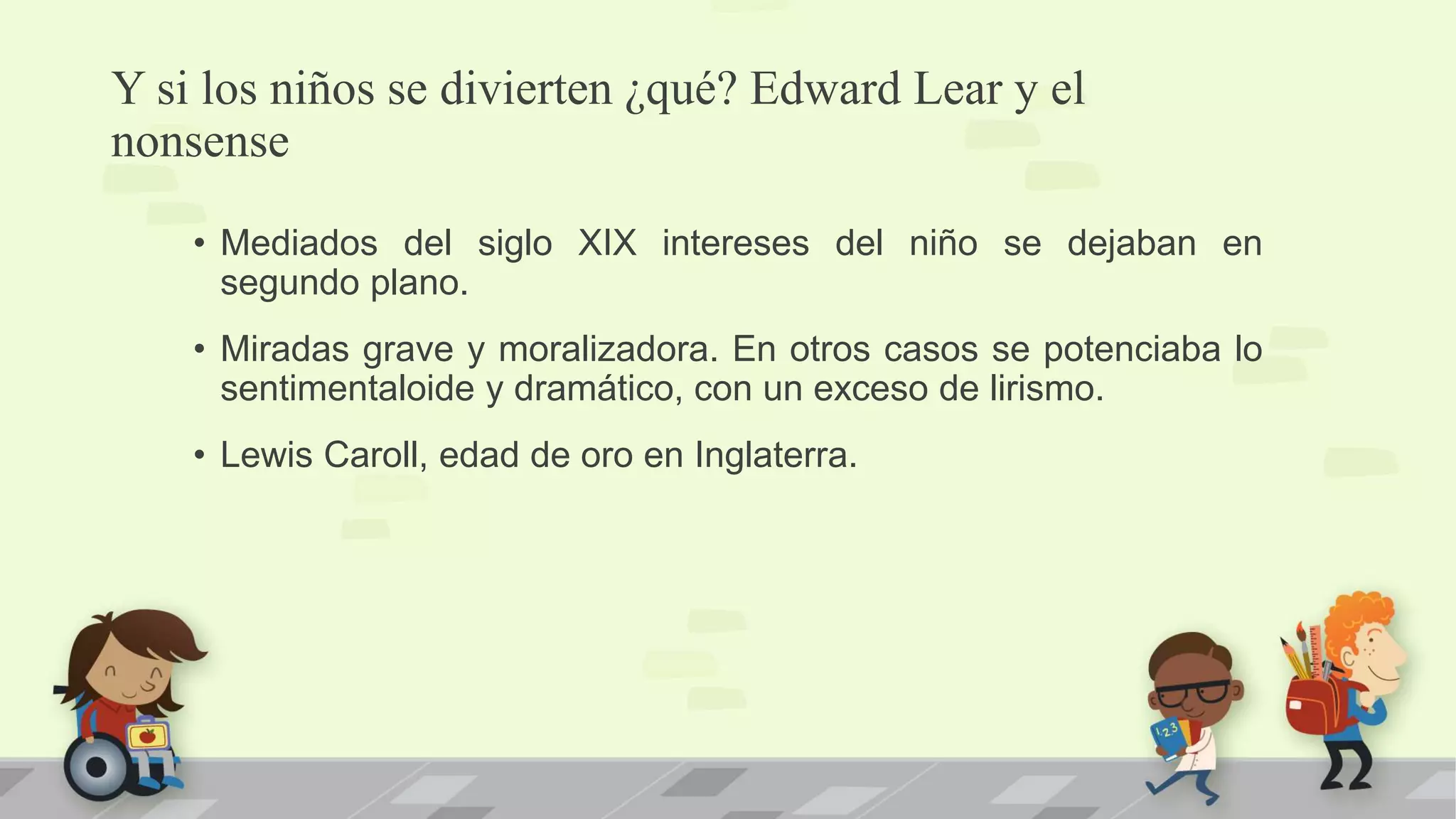 Y si los niños se divierten ¿qué? Edward Lear y el
nonsense
• Mediados del siglo XIX intereses del niño se dejaban en
segundo plano.
• Miradas grave y moralizadora. En otros casos se potenciaba lo
sentimentaloide y dramático, con un exceso de lirismo.
• Lewis Caroll, edad de oro en Inglaterra.
 