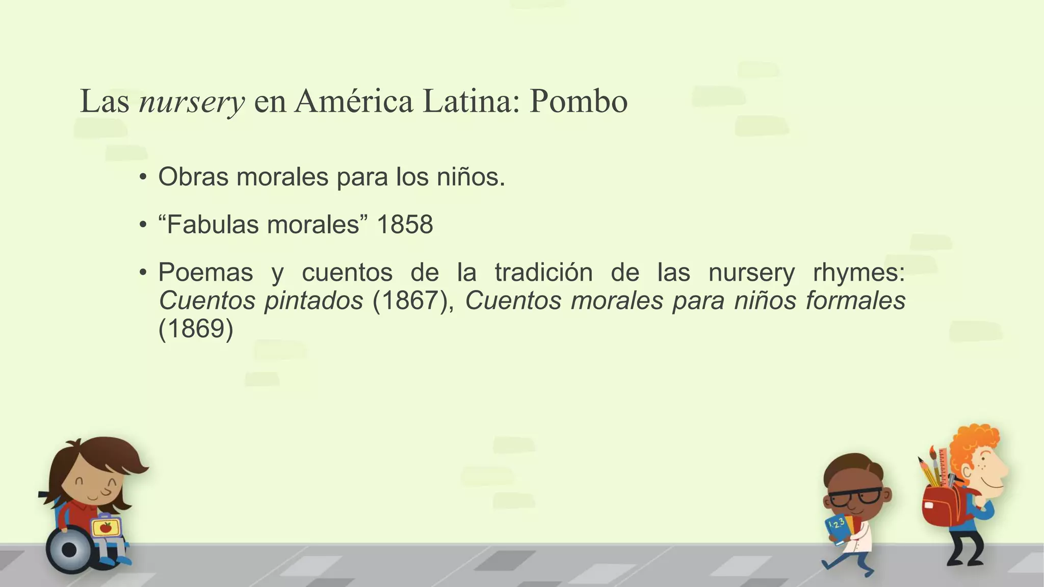 Las nursery en América Latina: Pombo
• Obras morales para los niños.
• “Fabulas morales” 1858
• Poemas y cuentos de la tradición de las nursery rhymes:
Cuentos pintados (1867), Cuentos morales para niños formales
(1869)
 