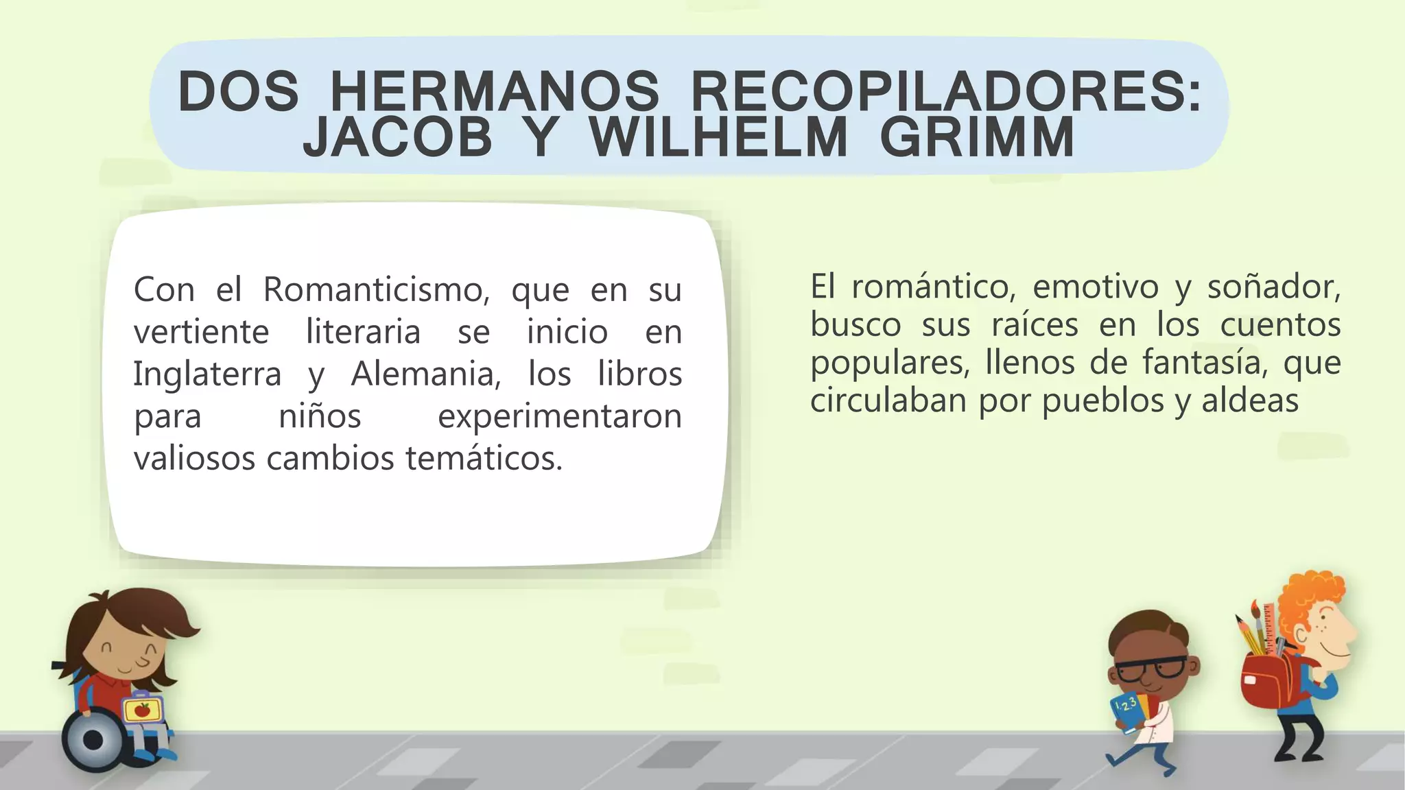 El romántico, emotivo y soñador,
busco sus raíces en los cuentos
populares, llenos de fantasía, que
circulaban por pueblos y aldeas
DOS HERMANOS RECOPILADORES:
JACOB Y WILHELM GRIMM
Con el Romanticismo, que en su
vertiente literaria se inicio en
Inglaterra y Alemania, los libros
para niños experimentaron
valiosos cambios temáticos.
 