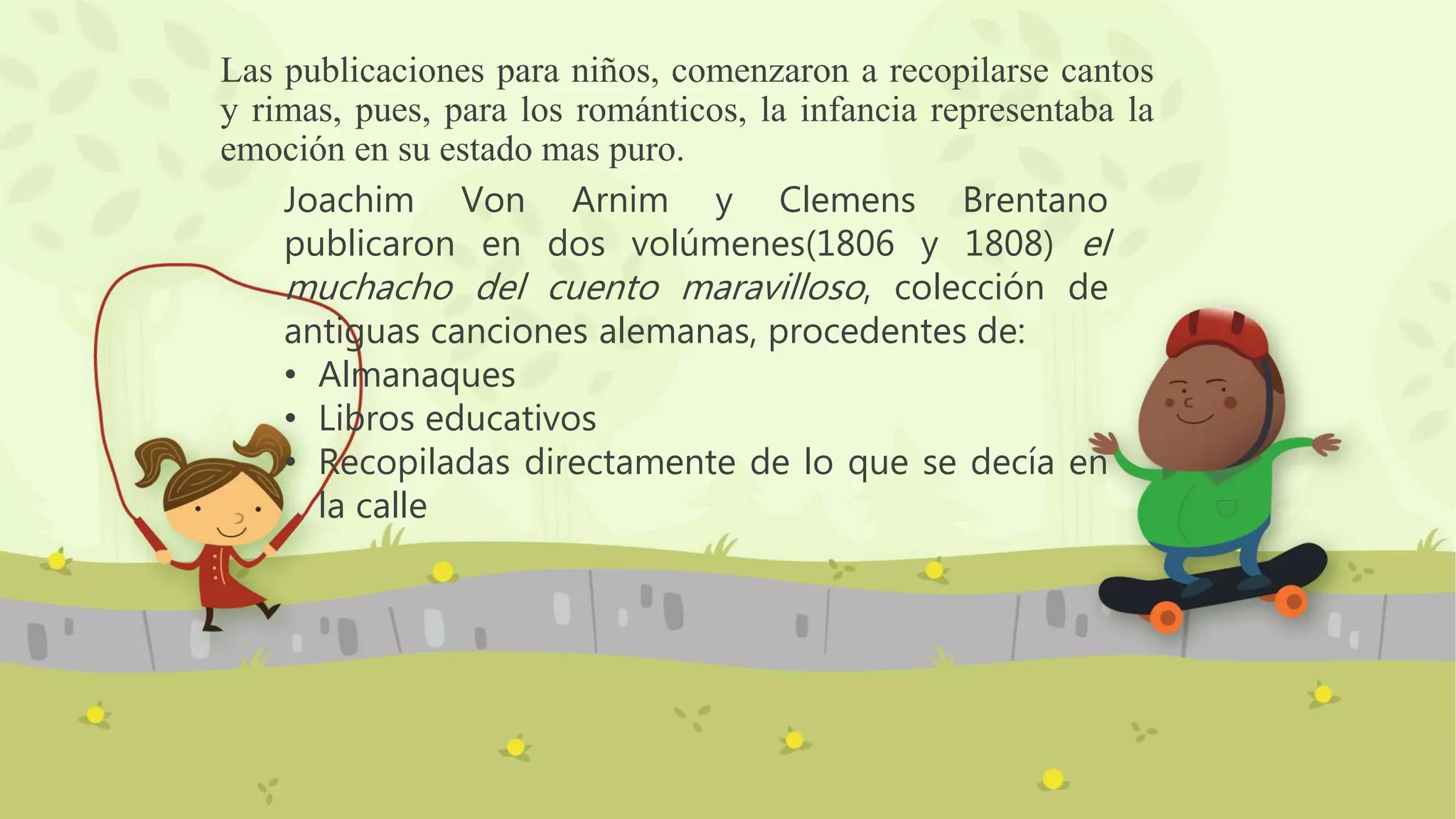 Las publicaciones para niños, comenzaron a recopilarse cantos
y rimas, pues, para los románticos, la infancia representaba la
emoción en su estado mas puro.
Joachim Von Arnim y Clemens Brentano
publicaron en dos volúmenes(1806 y 1808) el
muchacho del cuento maravilloso, colección de
antiguas canciones alemanas, procedentes de:
• Almanaques
• Libros educativos
• Recopiladas directamente de lo que se decía en
la calle
 