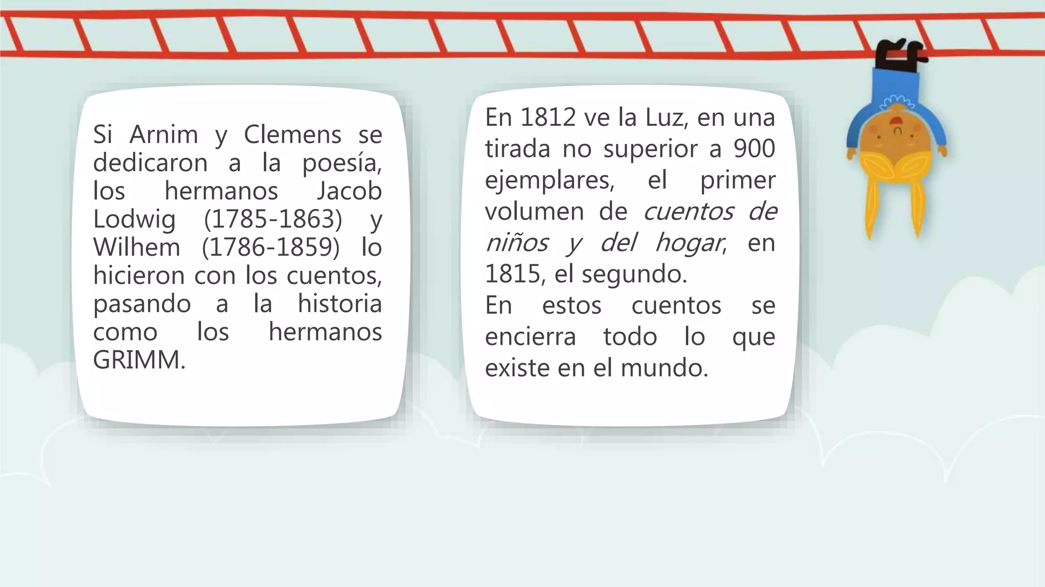 Si Arnim y Clemens se
dedicaron a la poesía,
los hermanos Jacob
Lodwig (1785-1863) y
Wilhem (1786-1859) lo
hicieron con los cuentos,
pasando a la historia
como los hermanos
GRIMM.
En 1812 ve la Luz, en una
tirada no superior a 900
ejemplares, el primer
volumen de cuentos de
niños y del hogar, en
1815, el segundo.
En estos cuentos se
encierra todo lo que
existe en el mundo.
 