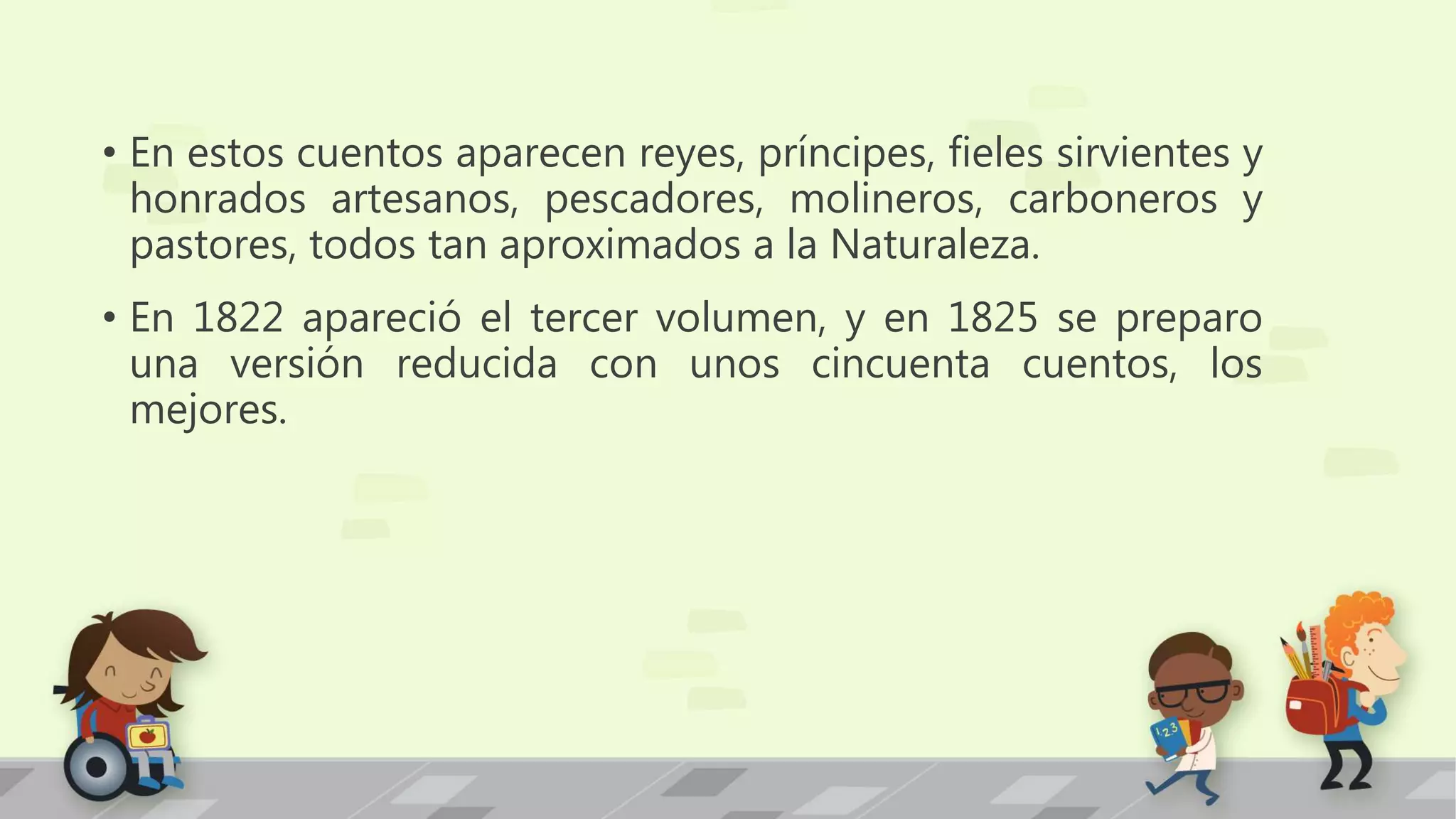 • En estos cuentos aparecen reyes, príncipes, fieles sirvientes y
honrados artesanos, pescadores, molineros, carboneros y
pastores, todos tan aproximados a la Naturaleza.
• En 1822 apareció el tercer volumen, y en 1825 se preparo
una versión reducida con unos cincuenta cuentos, los
mejores.
 