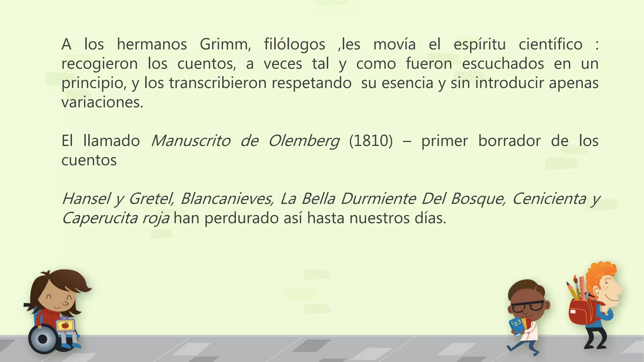 A los hermanos Grimm, filólogos ,les movía el espíritu científico :
recogieron los cuentos, a veces tal y como fueron escuchados en un
principio, y los transcribieron respetando su esencia y sin introducir apenas
variaciones.
El llamado Manuscrito de Olemberg (1810) – primer borrador de los
cuentos
Hansel y Gretel, Blancanieves, La Bella Durmiente Del Bosque, Cenicienta y
Caperucita roja han perdurado así hasta nuestros días.
 