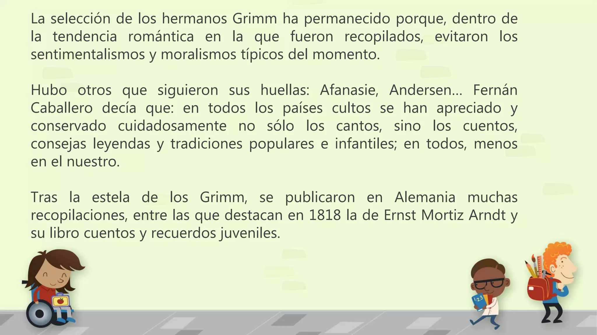 La selección de los hermanos Grimm ha permanecido porque, dentro de
la tendencia romántica en la que fueron recopilados, evitaron los
sentimentalismos y moralismos típicos del momento.
Hubo otros que siguieron sus huellas: Afanasie, Andersen… Fernán
Caballero decía que: en todos los países cultos se han apreciado y
conservado cuidadosamente no sólo los cantos, sino los cuentos,
consejas leyendas y tradiciones populares e infantiles; en todos, menos
en el nuestro.
Tras la estela de los Grimm, se publicaron en Alemania muchas
recopilaciones, entre las que destacan en 1818 la de Ernst Mortiz Arndt y
su libro cuentos y recuerdos juveniles.
 