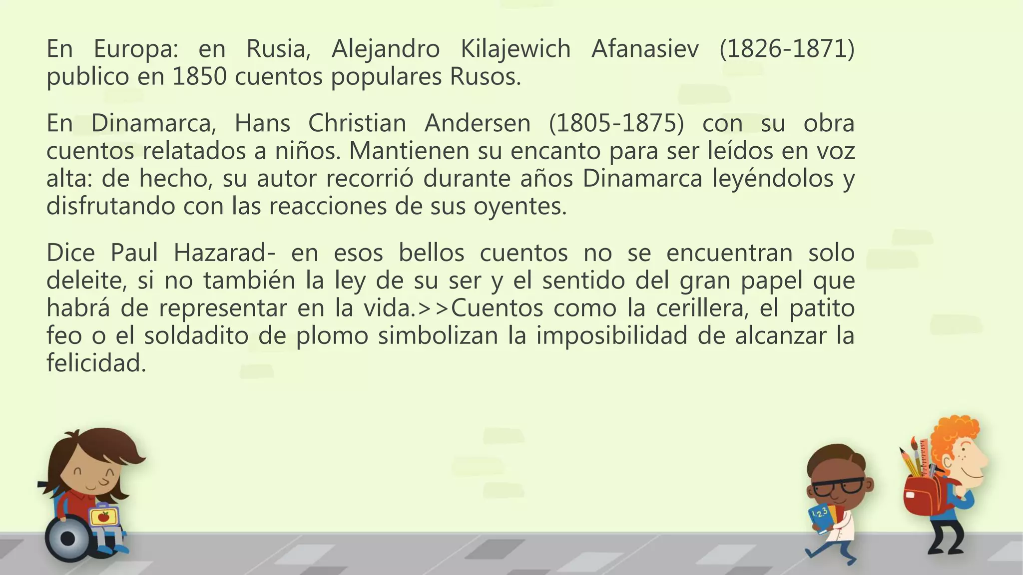 En Europa: en Rusia, Alejandro Kilajewich Afanasiev (1826-1871)
publico en 1850 cuentos populares Rusos.
En Dinamarca, Hans Christian Andersen (1805-1875) con su obra
cuentos relatados a niños. Mantienen su encanto para ser leídos en voz
alta: de hecho, su autor recorrió durante años Dinamarca leyéndolos y
disfrutando con las reacciones de sus oyentes.
Dice Paul Hazarad- en esos bellos cuentos no se encuentran solo
deleite, si no también la ley de su ser y el sentido del gran papel que
habrá de representar en la vida.>>Cuentos como la cerillera, el patito
feo o el soldadito de plomo simbolizan la imposibilidad de alcanzar la
felicidad.
 