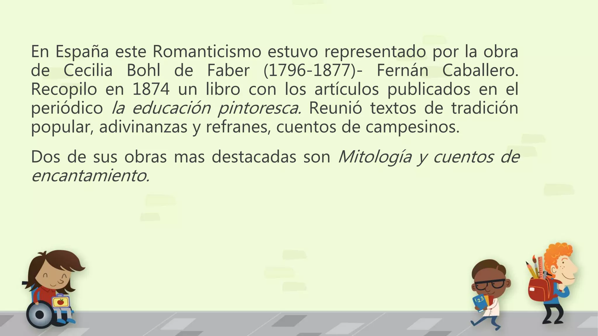 En España este Romanticismo estuvo representado por la obra
de Cecilia Bohl de Faber (1796-1877)- Fernán Caballero.
Recopilo en 1874 un libro con los artículos publicados en el
periódico la educación pintoresca. Reunió textos de tradición
popular, adivinanzas y refranes, cuentos de campesinos.
Dos de sus obras mas destacadas son Mitología y cuentos de
encantamiento.
 