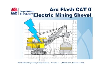 November 2015 Prepared by Alan Mason AME Pty
LTD
1
Arc Flash CAT 0
Electric Mining Shovel
25th Electrical Engineering Safety Seminar – Alan Mason – AME Pty Ltd – November 2015
 