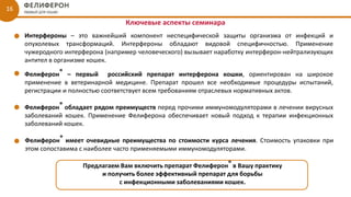 16
Ключевые аспекты семинара
Предлагаем Вам включить препарат Фелиферон® в Вашу практику
и получить более эффективный препарат для борьбы
с инфекционными заболеваниями кошек.
Фелиферон® – первый российский препарат интерферона кошки, ориентирован на широкое
применение в ветеринарной медицине. Препарат прошел все необходимые процедуры испытаний,
регистрации и полностью соответствует всем требованиям отраслевых нормативных актов.
Фелиферон® обладает рядом преимуществ перед прочими иммуномодуляторами в лечении вирусных
заболеваний кошек. Применение Фелиферона обеспечивает новый подход к терапии инфекционных
заболеваний кошек.
Интерфероны – это важнейший компонент неспецифической защиты организма от инфекций и
опухолевых трансформаций. Интерфероны обладают видовой специфичностью. Применение
чужеродного интерферона (например человеческого) вызывает наработку интерферон-нейтрализующих
антител в организме кошек.
Фелиферон® имеет очевидные преимущества по стоимости курса лечения. Стоимость упаковки при
этом сопоставима с наиболее часто применяемыми иммуномодуляторами.
 