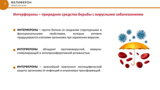 Интерфероны – природное средство борьбы с вирусными заболеваниями
ИНТЕРФЕРОНЫ – группа белков со сходными структурными и
функциональными свойствами, которые активно
продуцируются клетками организма при заражении вирусом.
ИНТЕРФЕРОНЫ обладают противовирусной, иммуно-
стимулирующей и антипролиферативной активностью.
3
ИНТЕРФЕРОНЫ – важнейший компонент неспецифической
защиты организма от инфекций и опухолевых трансформаций.
 