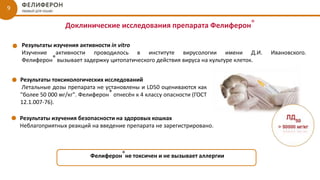 Доклинические исследования препарата Фелиферон®
9
Результаты изучения активности in vitro
Изучение активности проводилось в институте вирусологии имени Д.И. Ивановского.
Фелиферон® вызывает задержку цитопатического действия вируса на культуре клеток.
Результаты токсикологических исследований
Летальные дозы препарата не установлены и LD50 оцениваются как
"более 50 000 мг/кг". Фелиферон® отнесён к 4 классу опасности (ГОСТ
12.1.007-76).
Результаты изучения безопасности на здоровых кошках
Неблагоприятных реакций на введение препарата не зарегистрировано.
Фелиферон®не токсичен и не вызывает аллергии
 
