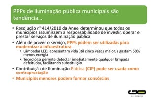 PPPs de iluminação pública municipais são
tendência...
• Resolução n° 414/2010 da Aneel determinou que todos os
municípios assumissem a responsabilidade de investir, operar e
prestar serviços de iluminação pública
• Além de prover o serviço, PPPs podem ser utilizadas para
modernizar a infraestrutura
• Lâmpadas LED, apresentam vida útil cinco vezes maior, e gastam 50%
menos energia
• Tecnologia permite detectar imediatamente qualquer lâmpada
defeituosa, facilitando substituição
• Contribuição de Iluminação Pública (CIP) pode ser usada como
contraprestação
• Municípios menores podem formar consórcios
 