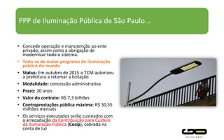 PPP de Iluminação Pública de São Paulo...
• Concede operação e manutenção ao ente
privado, assim como a obrigação de
modernizar todo o sistema.
• Trata-se do maior programa de iluminação
pública do mundo
• Status: Em outubro de 2015 o TCM autorizou
a prefeitura a retomar a licitação
• Modalidade: concessão administrativa
• Prazo: 20 anos
• Valor do contrato: R$ 7,3 bilhões
• Contraprestações pública máxima: R$ 30,55
milhões mensais
• Os serviços executados serão custeados com
a arrecadação da Contribuição para Custeio
da Iluminação Pública (Cosip), cobrada na
conta de luz
 