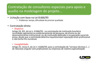 Contratação de consultores especiais para apoio e
auxílio na modelagem do projeto...
• Licitação com base na Lei 8.666/93
• Problemas: tempo, dificuldade de priorizar qualidade
• Contratação direta
• Dispensa:
Artigo 24, XIII, da Lei n. 8.666/93: na contratação de instituição brasileira
incumbida regimental ou estatutariamente da pesquisa, do ensino ou do
desenvolvimento institucional, ou de instituição dedicada à recuperação social do
preso, desde que a contratada detenha inquestionável reputação ético-profissional
e não tenha fins lucrativos
• Inexigibilidade:
Artigo 25, inciso II, da Lei n. 8.666/93: para a contratação de “serviços técnicos (...)
de natureza singular com profissionais ou empresas de notória especialização
 