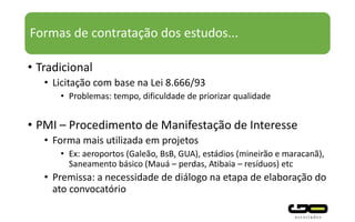 Formas de contratação dos estudos...
• Tradicional
• Licitação com base na Lei 8.666/93
• Problemas: tempo, dificuldade de priorizar qualidade
• PMI – Procedimento de Manifestação de Interesse
• Forma mais utilizada em projetos
• Ex: aeroportos (Galeão, BsB, GUA), estádios (mineirão e maracanã),
Saneamento básico (Mauá – perdas, Atibaia – resíduos) etc
• Premissa: a necessidade de diálogo na etapa de elaboração do
ato convocatório
 