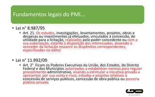 Fundamentos legais do PMI...
• Lei n° 8.987/95
• Art. 21. Os estudos, investigações, levantamentos, projetos, obras e
despesas ou investimentos já efetuados, vinculados à concessão, de
utilidade para a licitação, realizados pelo poder concedente ou com a
sua autorização, estarão à disposição dos interessados, devendo o
vencedor da licitação ressarcir os dispêndios correspondentes,
especificados no edital
• Lei n° 11.992/09
• Art. 2° Ficam os Poderes Executivos da União, dos Estados, do Distrito
Federal e dos Municípios autorizados a estabelecer normas para regular
procedimento administrativo, visando a estimular a iniciativa privada a
apresentar, por sua conta e risco, estudos e projetos relativos à
concessão de serviços públicos, concessão de obra pública ou parceria
público-privada
 