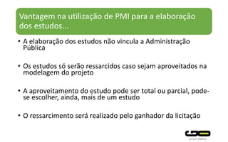 Vantagem na utilização de PMI para a elaboração
dos estudos...
• A elaboração dos estudos não vincula a Administração
Pública
• Os estudos só serão ressarcidos caso sejam aproveitados na
modelagem do projeto
• A aproveitamento do estudo pode ser total ou parcial, pode-
se escolher, ainda, mais de um estudo
• O ressarcimento será realizado pelo ganhador da licitação
 