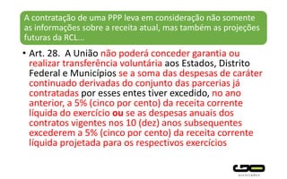 A contratação de uma PPP leva em consideração não somente
as informações sobre a receita atual, mas também as projeções
futuras da RCL...
• Art. 28. A União não poderá conceder garantia ou
realizar transferência voluntária aos Estados, Distrito
Federal e Municípios se a soma das despesas de caráter
continuado derivadas do conjunto das parcerias já
contratadas por esses entes tiver excedido, no ano
anterior, a 5% (cinco por cento) da receita corrente
líquida do exercício ou se as despesas anuais dos
contratos vigentes nos 10 (dez) anos subsequentes
excederem a 5% (cinco por cento) da receita corrente
líquida projetada para os respectivos exercícios
 