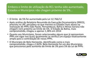 Embora o limite de utilização da RCL tenha sido aumentado,
Estados e Municípios não chegam próximo de 5%...
• O limite de 5% foi aumentado pela Lei 12.766/12
• Após análise do Relatório Resumido da Execução Orçamentária (RREO),
previsto na LRF, percebeu-se que mesmo os Estados mais ativos na
realização de PPPs (São Paulo, Pernambuco, Bahia e Minas Gerais) não
chegam nem próximo ao limite de 5%. O Estado da Bahia, mais
comprometido, chegou a apenas 1,38% em 2014
• Quanto aos Municípios, foram selecionados alguns que já apresentam
PPPs em vigor nos quais igualmente se verifica um espaço relativamente
amplo para a contratação de novas PPPs.
• O Município de Belo Horizonte, identificado como o mais
comprometido, chega a 2,82%. Belo Horizonte foi um dos Municípios
que pressionou pelo aumento do limite de 3% para 5% da Lei de PPPs
 