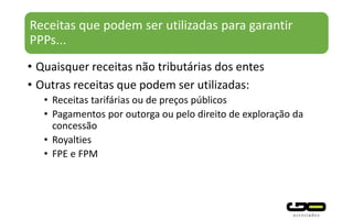 Receitas que podem ser utilizadas para garantir
PPPs...
• Quaisquer receitas não tributárias dos entes
• Outras receitas que podem ser utilizadas:
• Receitas tarifárias ou de preços públicos
• Pagamentos por outorga ou pelo direito de exploração da
concessão
• Royalties
• FPE e FPM
 