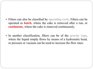  Filters can also be classified by operating cycle. Filters can be
operated as batch, where the cake is removed after a run, or
continuous, where the cake is removed continuously.
 In another classification, filters can be of the gravity type,
where the liquid simply flows by means of a hydrostatic head,
or pressure or vacuum can be used to increase the flow rates.
 