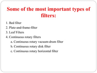 Some of the most important types of
filters:
1. Bed filter
2. Plate-and-frame-filter
3. Leaf Filters
4. Continuous rotary filters
a. Continuous rotary vacuum-drum filter
b. Continuous rotary disk filter
c. Continuous rotary horizontal filter
 