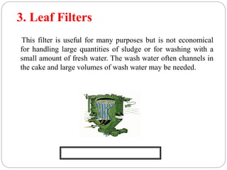 3. Leaf Filters
This filter is useful for many purposes but is not economical
for handling large quantities of sludge or for washing with a
small amount of fresh water. The wash water often channels in
the cake and large volumes of wash water may be needed.
Fig. Leaf Filter
 