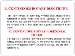 B. CONTINUOUS ROTARY DISK FILTER
The filter consist of concentric vertical disks mounted on a
horizontal rotating shaft. The filter operates on the same
principle as the vacuum rotary-drum filter. Each disk in hollow
and covered with a filter cloth and is partly submerged in the
slurry.
C. CONTINUOUS ROTARY HORIZONTAL
FILTER
This type is a vacuum filter with the rotating annular filtering
surface divided into sectors. As the horizontal filter rotates, it
successively receives slurry, is washed, is dried, and the cake is
scraped off.
 