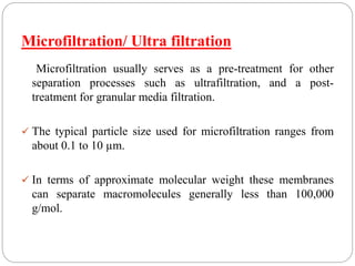 Microfiltration/ Ultra filtration
Microfiltration usually serves as a pre-treatment for other
separation processes such as ultrafiltration, and a post-
treatment for granular media filtration.
 The typical particle size used for microfiltration ranges from
about 0.1 to 10 µm.
 In terms of approximate molecular weight these membranes
can separate macromolecules generally less than 100,000
g/mol.
 