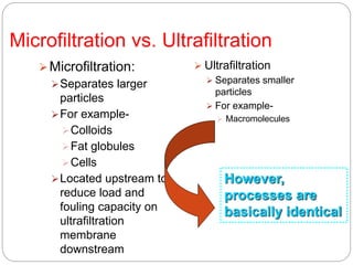 Microfiltration vs. Ultrafiltration
Microfiltration:
Separates larger
particles
For example-
Colloids
Fat globules
Cells
Located upstream to
reduce load and
fouling capacity on
ultrafiltration
membrane
downstream
 Ultrafiltration
 Separates smaller
particles
 For example-
 Macromolecules
However,
processes are
basically identical
 
