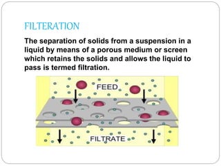 FILTERATION
The separation of solids from a suspension in a
liquid by means of a porous medium or screen
which retains the solids and allows the liquid to
pass is termed filtration.
 