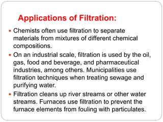 Applications of Filtration:
 Chemists often use filtration to separate
materials from mixtures of different chemical
compositions.
 On an industrial scale, filtration is used by the oil,
gas, food and beverage, and pharmaceutical
industries, among others. Municipalities use
filtration techniques when treating sewage and
purifying water.
 Filtration cleans up river streams or other water
streams. Furnaces use filtration to prevent the
furnace elements from fouling with particulates.
 