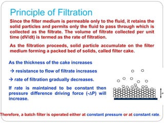 Principle of Filtration
Since the filter medium is permeable only to the fluid, it retains the
solid particles and permits only the fluid to pass through which is
collected as the filtrate. The volume of filtrate collected per unit
time (dV/dt) is termed as the rate of filtration.
As the filtration proceeds, solid particle accumulate on the filter
medium forming a packed bed of solids, called filter cake.
As the thickness of the cake increases
 resistance to flow of filtrate increases
 rate of filtration gradually decreases.
If rate is maintained to be constant then
pressure difference driving force (-P) will
increase.
Therefore, a batch filter is operated either at constant pressure or at constant rate.
 