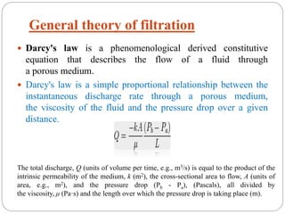  Darcy's law is a phenomenological derived constitutive
equation that describes the flow of a fluid through
a porous medium.
 Darcy's law is a simple proportional relationship between the
instantaneous discharge rate through a porous medium,
the viscosity of the fluid and the pressure drop over a given
distance.
The total discharge, Q (units of volume per time, e.g., m3/s) is equal to the product of the
intrinsic permeability of the medium, k (m2), the cross-sectional area to flow, A (units of
area, e.g., m2), and the pressure drop (Pb - Pa), (Pascals), all divided by
the viscosity, μ (Pa·s) and the length over which the pressure drop is taking place (m).
General theory of filtration
 