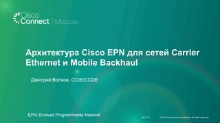 Архитектура Cisco EPN для сетей Carrier
Ethernet и Mobile Backhaul
Дмитрий Волков, CCIE/CCDE
23.11.15 © 2015 Cisco and/or its affiliates. All rights reserved.
EPN: Evolved Programmable Network
 