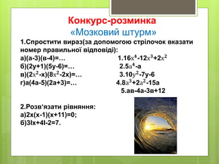 Конкурс-розминка
«Мозковий штурм»
1.Спростити вираз(за допомогою стрілочок вказати
номер правильної відповіді):
а)(а-3)(в-4)=… 1.16х 𝟒
-12х 𝟑
+2х 𝟐
б)(2у+1)(5у-6)=… 2.5а 𝟒
-а
в)(2х 𝟐
-х)(8х 𝟐
-2х)=… 3.10у 𝟐
-7у-6
г)а(4а-5)(2а+3)=… 4.8а 𝟑+2а 𝟐-15а
5.ав-4а-3в+12
2.Розв‘язати рівняння:
а)2х(х-1)(х+11)=0;
б)3Iх+4І-2=7.
 